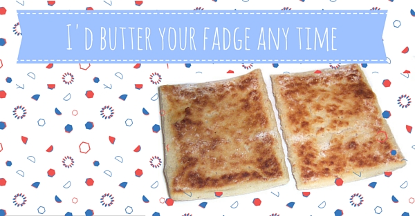 I'd butter your fadge any time